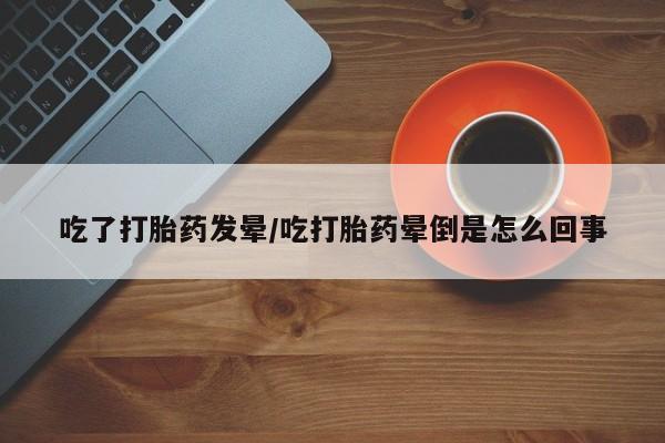 堕胎药在线购买吃了打胎药发晕/吃打胎药晕倒是怎么回事