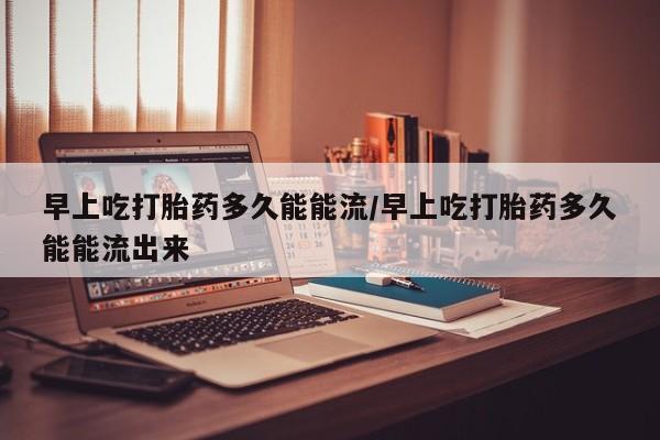 堕胎药在线购买早上吃打胎药多久能能流/早上吃打胎药多久能能流出来