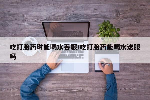 堕胎药在线购买吃打胎药时能喝水吞服/吃打胎药能喝水送服吗