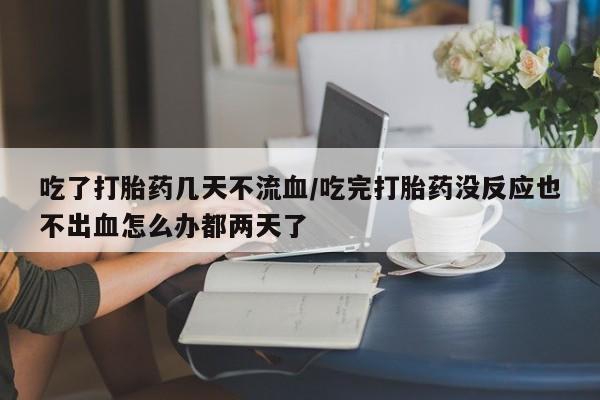 堕胎药在线购买吃了打胎药几天不流血/吃完打胎药没反应也不出血怎么办都两天了