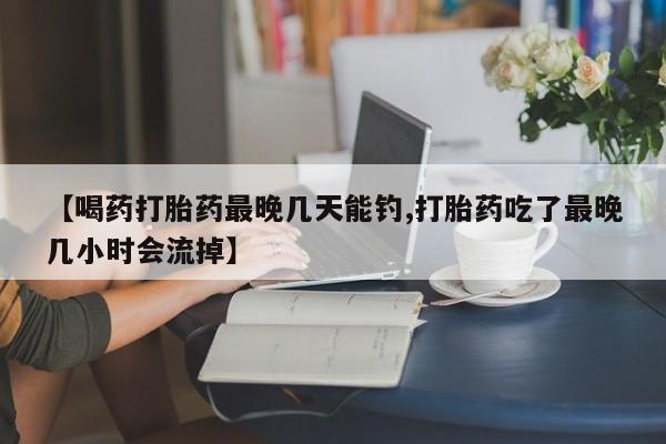 堕胎药在线购买【喝药打胎药最晚几天能钓,打胎药吃了最晚几小时会流掉】