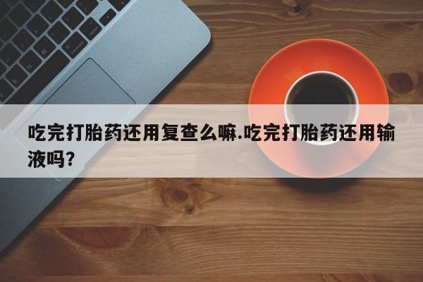 堕胎药在线购买吃完打胎药还用复查么嘛.吃完打胎药还用输液吗？