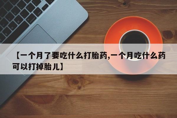 堕胎药在线购买【一个月了要吃什么打胎药,一个月吃什么药可以打掉胎儿】