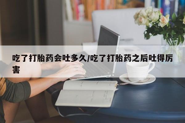 堕胎药在线购买吃了打胎药会吐多久/吃了打胎药之后吐得厉害