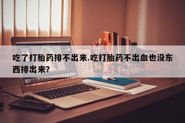 堕胎药在线购买吃了打胎药排不出来.吃打胎药不出血也没东西排出来？