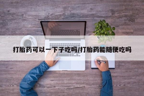 堕胎药在线购买打胎药可以一下子吃吗/打胎药能随便吃吗