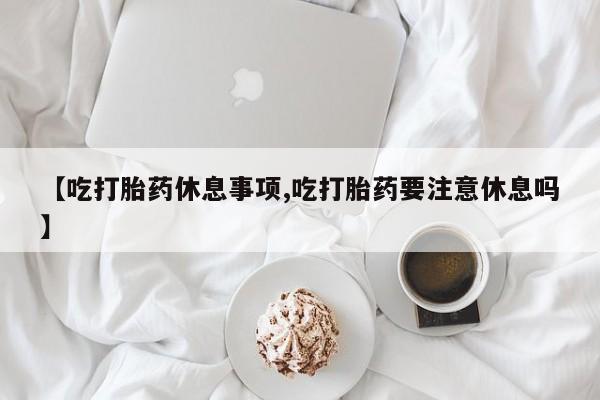 堕胎药在线购买【吃打胎药休息事项,吃打胎药要注意休息吗】