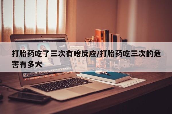 堕胎药在线购买打胎药吃了三次有啥反应/打胎药吃三次的危害有多大