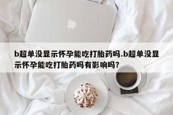 堕胎药在线购买b超单没显示怀孕能吃打胎药吗.b超单没显示怀孕能吃打胎药吗有影响吗？