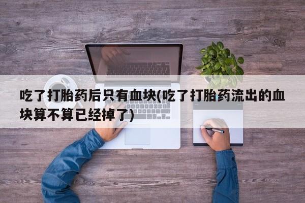 堕胎药在线购买吃了打胎药后只有血块(吃了打胎药流出的血块算不算已经掉了)