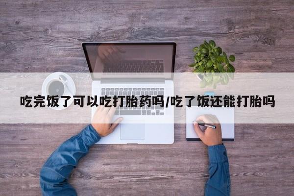 堕胎药在线购买吃完饭了可以吃打胎药吗/吃了饭还能打胎吗