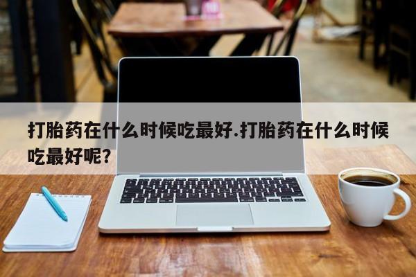 堕胎药在线购买打胎药在什么时候吃最好.打胎药在什么时候吃最好呢？