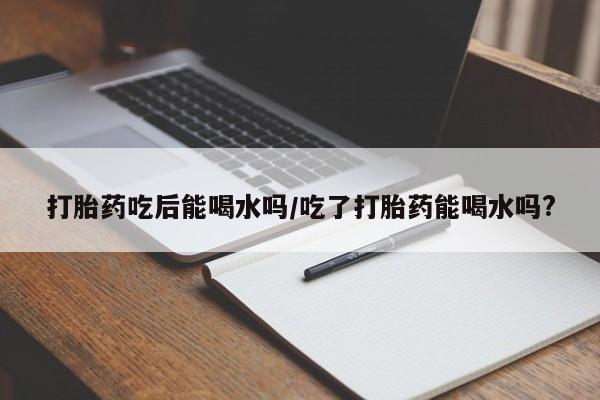 堕胎药在线购买打胎药吃后能喝水吗/吃了打胎药能喝水吗?