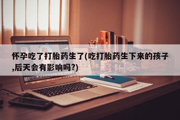 堕胎药在线购买怀孕吃了打胎药生了(吃打胎药生下来的孩子,后天会有影响吗?)