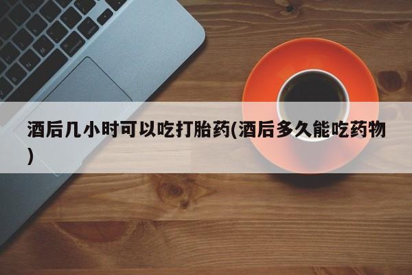 堕胎药在线购买酒后几小时可以吃打胎药(酒后多久能吃药物)