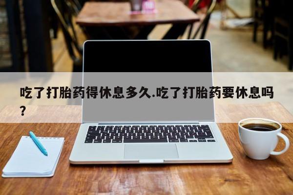 堕胎药在线购买吃了打胎药得休息多久.吃了打胎药要休息吗？