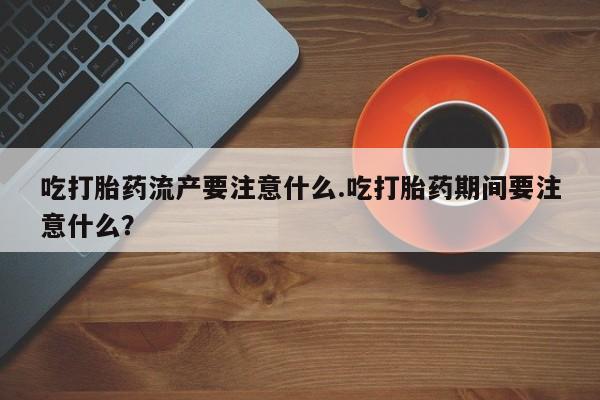 堕胎药在线购买吃打胎药流产要注意什么.吃打胎药期间要注意什么？
