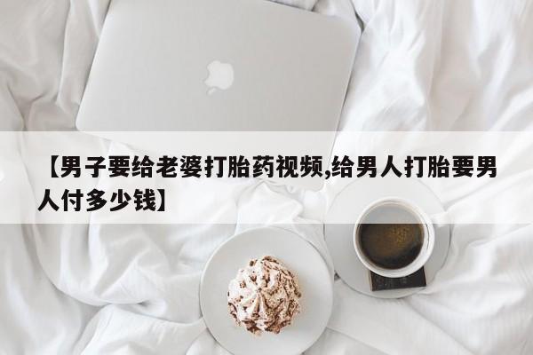 堕胎药在线购买【男子要给老婆打胎药视频,给男人打胎要男人付多少钱】