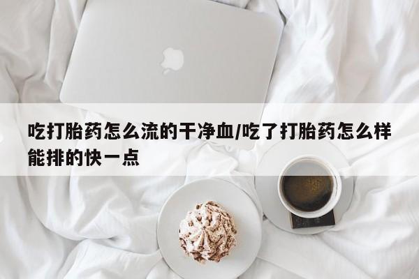堕胎药在线购买吃打胎药怎么流的干净血/吃了打胎药怎么样能排的快一点