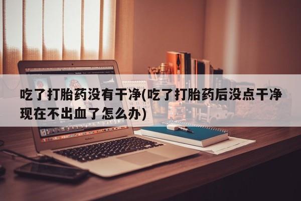 堕胎药在线购买吃了打胎药没有干净(吃了打胎药后没点干净现在不出血了怎么办)