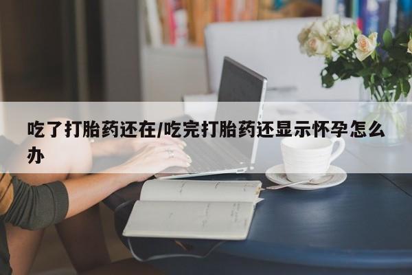 堕胎药在线购买吃了打胎药还在/吃完打胎药还显示怀孕怎么办