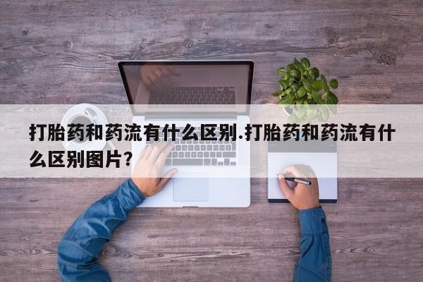 堕胎药在线购买打胎药和药流有什么区别.打胎药和药流有什么区别图片？