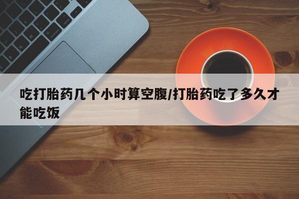 堕胎药在线购买吃打胎药几个小时算空腹/打胎药吃了多久才能吃饭