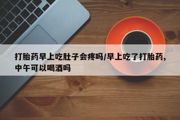 堕胎药在线购买打胎药早上吃肚子会疼吗/早上吃了打胎药,中午可以喝酒吗