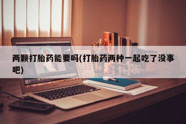 堕胎药在线购买两颗打胎药能要吗(打胎药两种一起吃了没事吧)