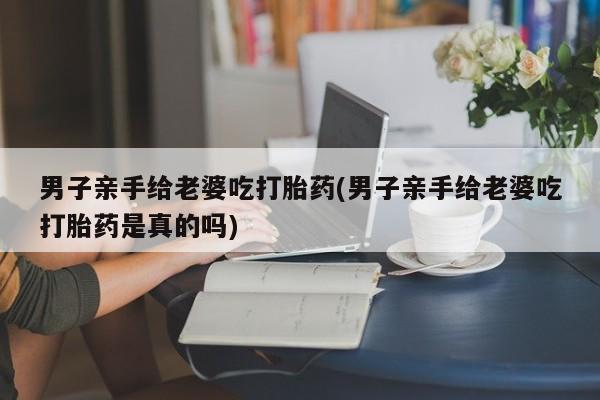堕胎药在线购买男子亲手给老婆吃打胎药(男子亲手给老婆吃打胎药是真的吗)