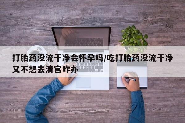 堕胎药在线购买打胎药没流干净会怀孕吗/吃打胎药没流干净又不想去清宫咋办