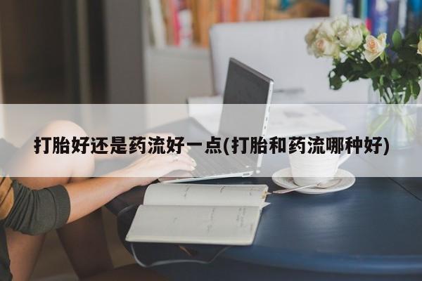 堕胎药在线购买打胎好还是药流好一点(打胎和药流哪种好)