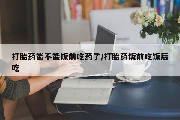 堕胎药在线购买打胎药能不能饭前吃药了/打胎药饭前吃饭后吃
