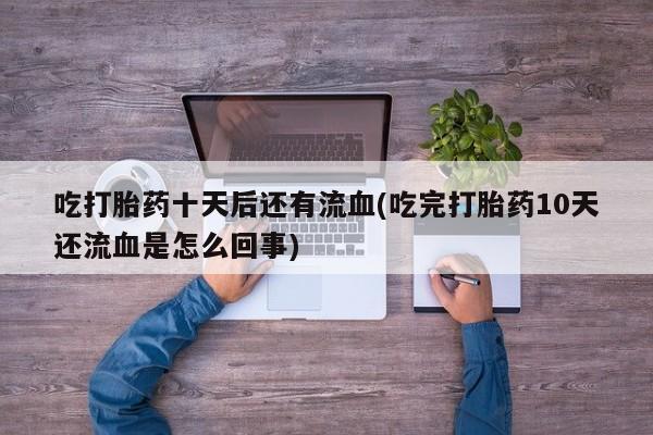 堕胎药在线购买吃打胎药十天后还有流血(吃完打胎药10天还流血是怎么回事)