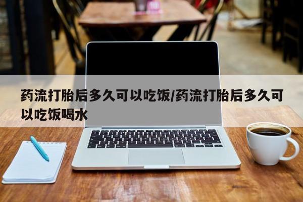 堕胎药在线购买药流打胎后多久可以吃饭/药流打胎后多久可以吃饭喝水