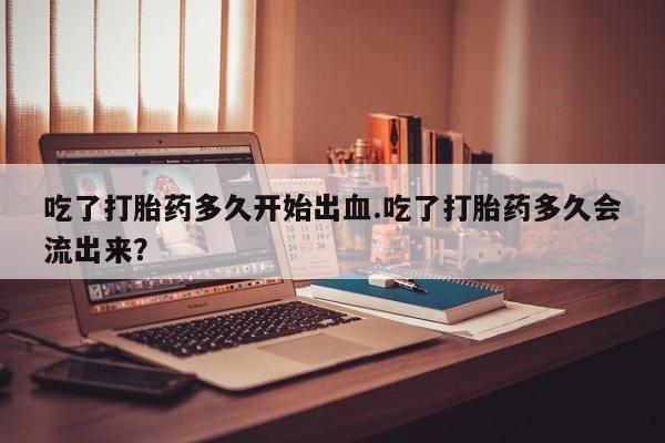 堕胎药在线购买吃了打胎药多久开始出血.吃了打胎药多久会流出来？
