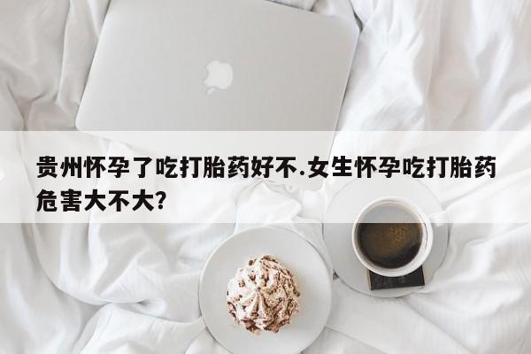 堕胎药在线购买贵州怀孕了吃打胎药好不.女生怀孕吃打胎药危害大不大？