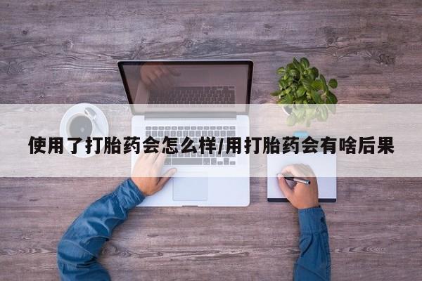 堕胎药在线购买使用了打胎药会怎么样/用打胎药会有啥后果