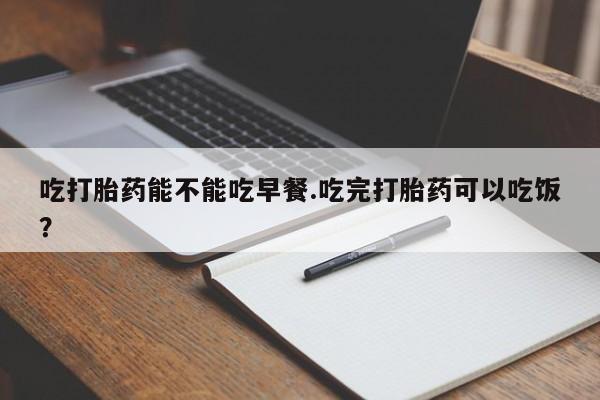 堕胎药在线购买吃打胎药能不能吃早餐.吃完打胎药可以吃饭？
