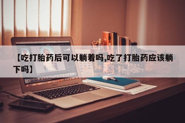 堕胎药在线购买【吃打胎药后可以躺着吗,吃了打胎药应该躺下吗】