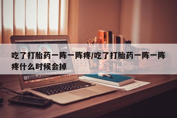 堕胎药在线购买吃了打胎药一阵一阵疼/吃了打胎药一阵一阵疼什么时候会掉