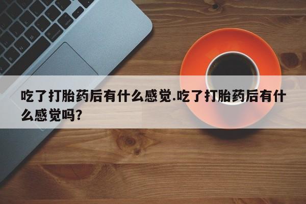 堕胎药在线购买吃了打胎药后有什么感觉.吃了打胎药后有什么感觉吗？