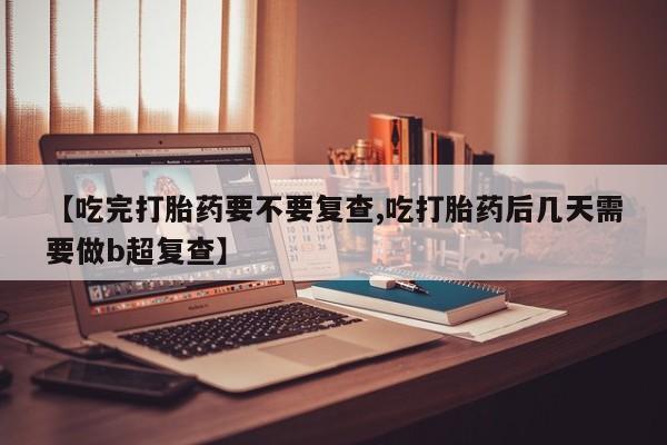 堕胎药在线购买【吃完打胎药要不要复查,吃打胎药后几天需要做b超复查】
