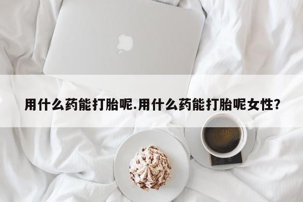 堕胎药在线购买用什么药能打胎呢.用什么药能打胎呢女性？