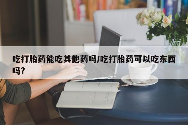 堕胎药在线购买吃打胎药能吃其他药吗/吃打胎药可以吃东西吗?