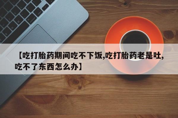 堕胎药在线购买【吃打胎药期间吃不下饭,吃打胎药老是吐,吃不了东西怎么办】