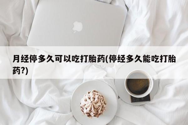 堕胎药在线购买月经停多久可以吃打胎药(停经多久能吃打胎药?)