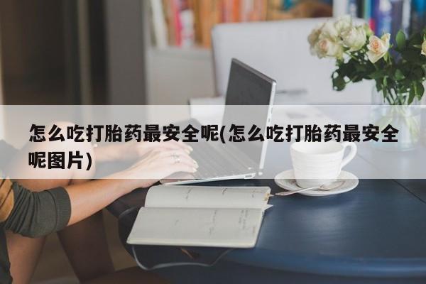 堕胎药在线购买怎么吃打胎药最安全呢(怎么吃打胎药最安全呢图片)