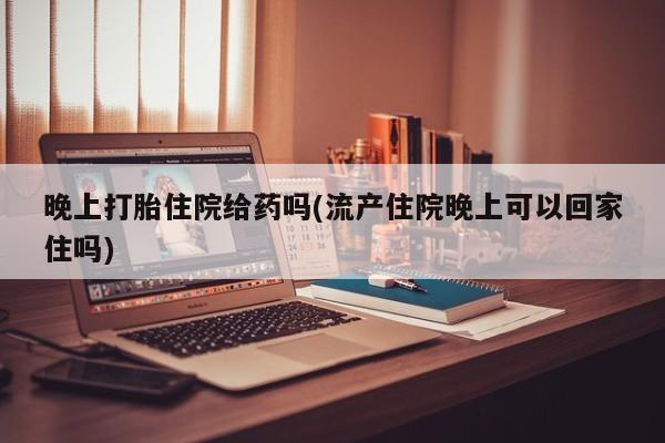 堕胎药在线购买晚上打胎住院给药吗(流产住院晚上可以回家住吗)