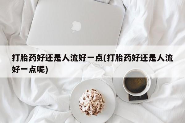 堕胎药在线购买打胎药好还是人流好一点(打胎药好还是人流好一点呢)